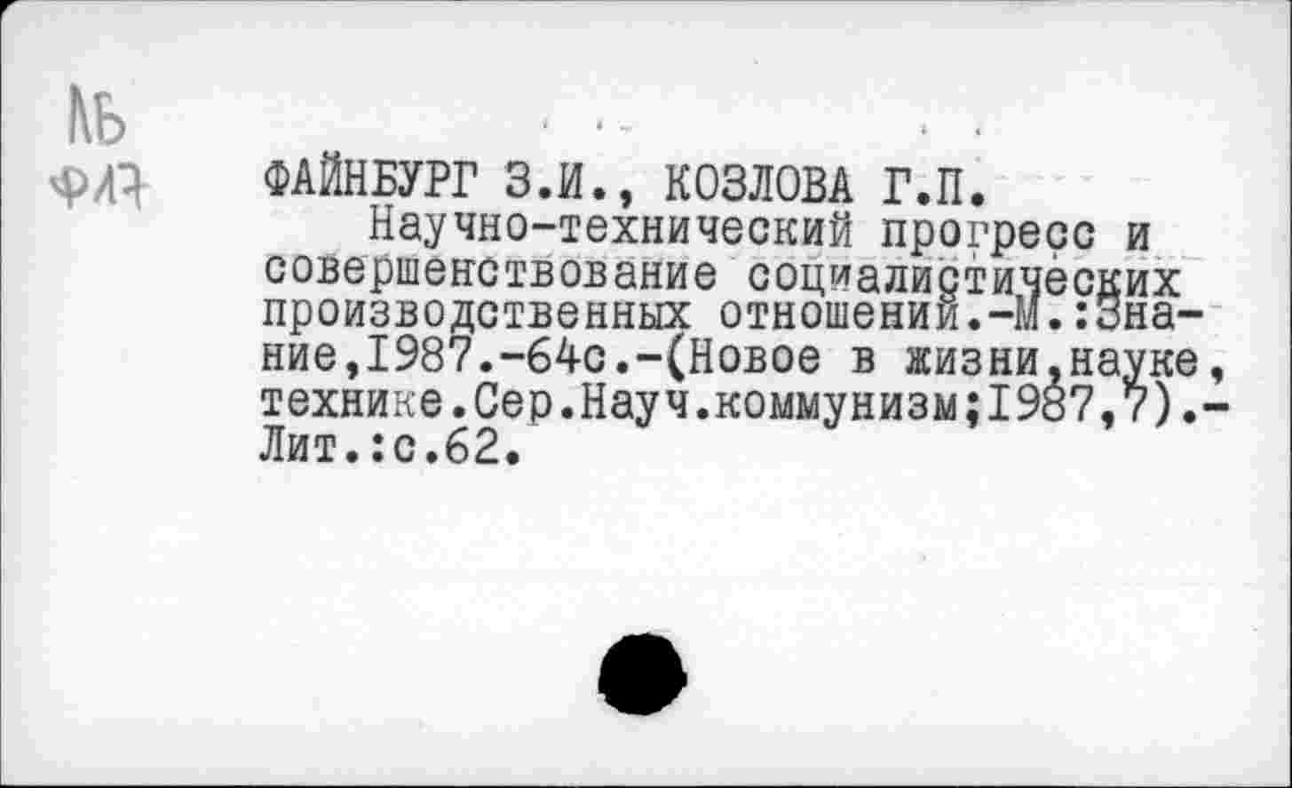 ﻿ФАЙНБУРГ З.И., КОЗЛОВА Г.П.
Научно-технический прогресс и совершенствование социалистических производственных отношении.-И.’.Знание, 1987.-64с.-(Новое в жизни,науке технике.Сер.Науч.коммунизм;1987,7). Лит.:с.62.